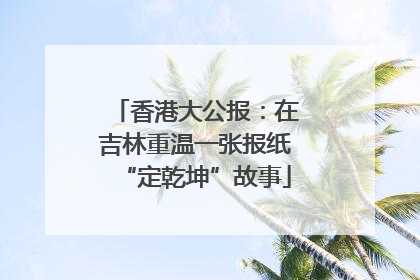 香港大公报：在吉林重温一张报纸“定乾坤”故事