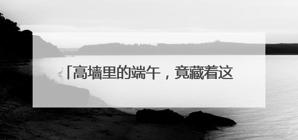 高墙里的端午，竟藏着这些不为人知的“警”色