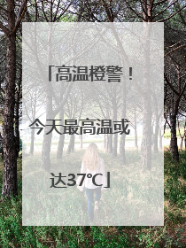 高温橙警！今天最高温或达37℃