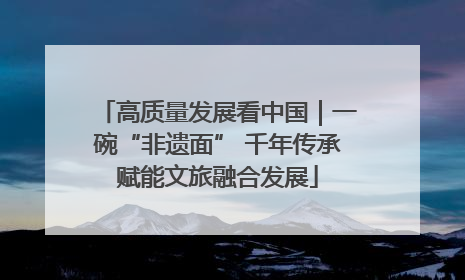高质量发展看中国｜一碗“非遗面” 千年传承赋能文旅融合发展