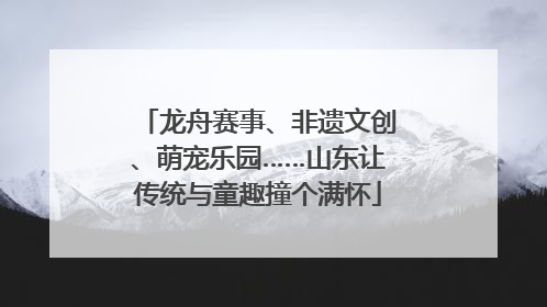 龙舟赛事、非遗文创、萌宠乐园……山东让传统与童趣撞个满怀