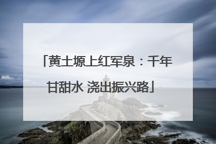 黄土塬上红军泉：千年甘甜水 浇出振兴路