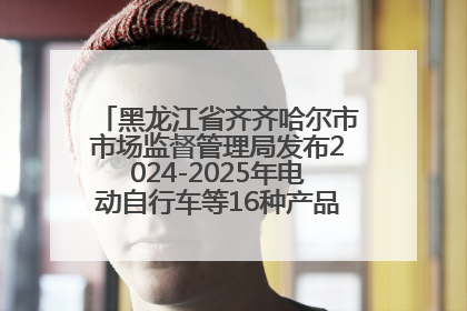 黑龙江省齐齐哈尔市市场监督管理局发布2024-2025年电动自行车等16种产品质量监督抽查情况
