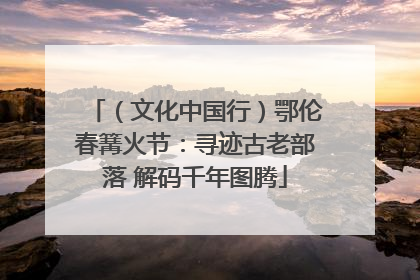 （文化中国行）鄂伦春篝火节：寻迹古老部落 解码千年图腾