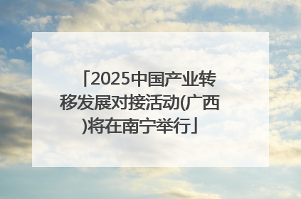 2025中国产业转移发展对接活动(广西)将在南宁举行