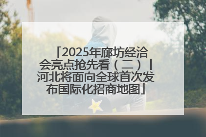 2025年廊坊经洽会亮点抢先看（二）丨河北将面向全球首次发布国际化招商地图