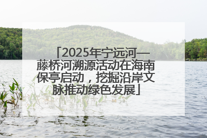 2025年宁远河—藤桥河溯源活动在海南保亭启动，挖掘沿岸文脉推动绿色发展