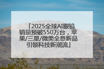 2025全球AI眼镜销量预破550万台，苹果/三星/微美全息新品引领科技新潮流