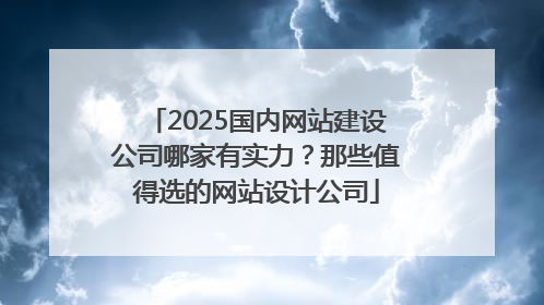 2025国内网站建设公司哪家有实力？那些值得选的网站设计公司