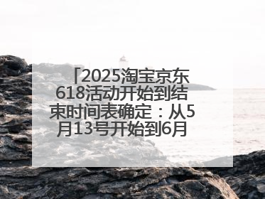 2025淘宝京东618活动开始到结束时间表确定：从5月13号开始到6月18号结束共持续37天附618红包口令及选购攻略一览