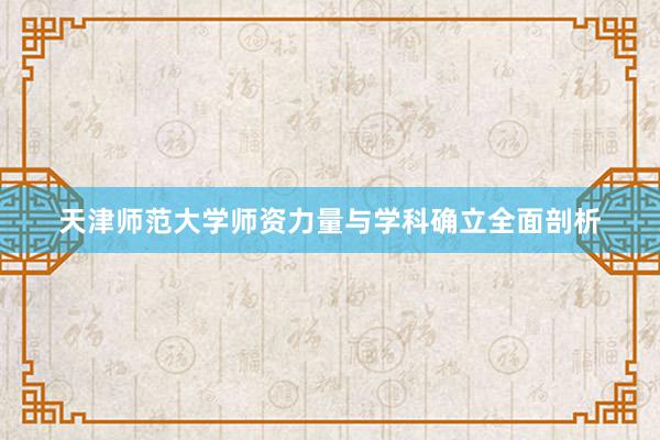 天津师范大学师资力量与学科确立全面剖析