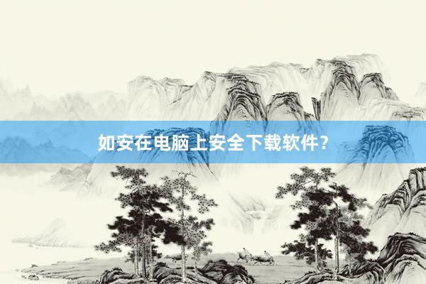 如安在电脑上安全下载软件？