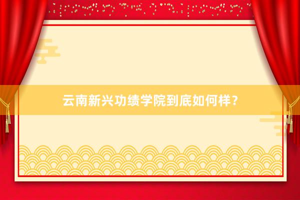 云南新兴功绩学院到底如何样？
