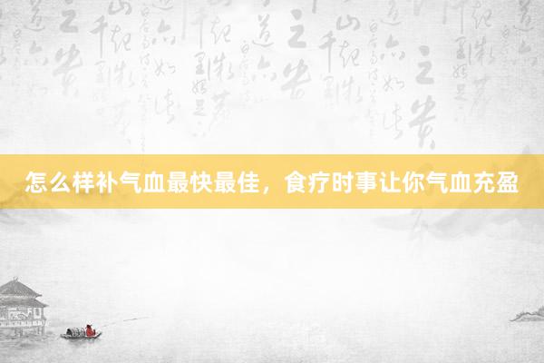 怎么样补气血最快最佳，食疗时事让你气血充盈